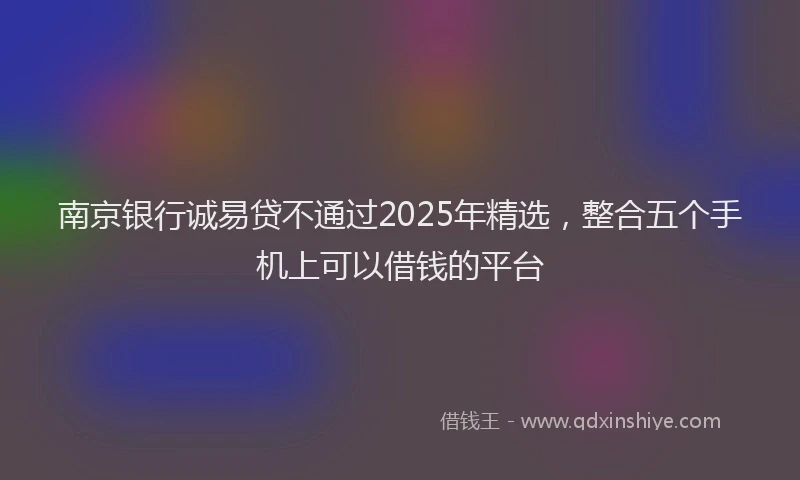 南京银行诚易贷不通过2025年精选，整合五个手机上可以借钱的平台