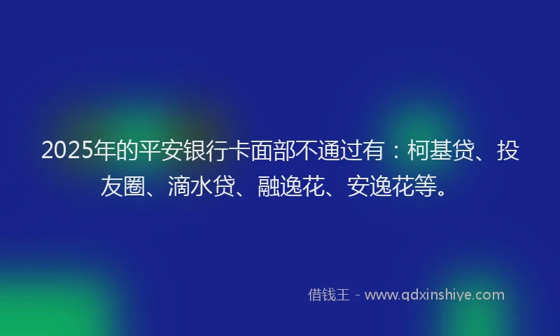 2025年的平安银行卡面部不通过有：柯基贷、投友圈、滴水贷、融逸花、安逸花等。