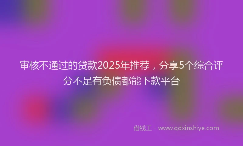 审核不通过的贷款2025年推荐，分享5个综合评分不足有负债都能下款平台