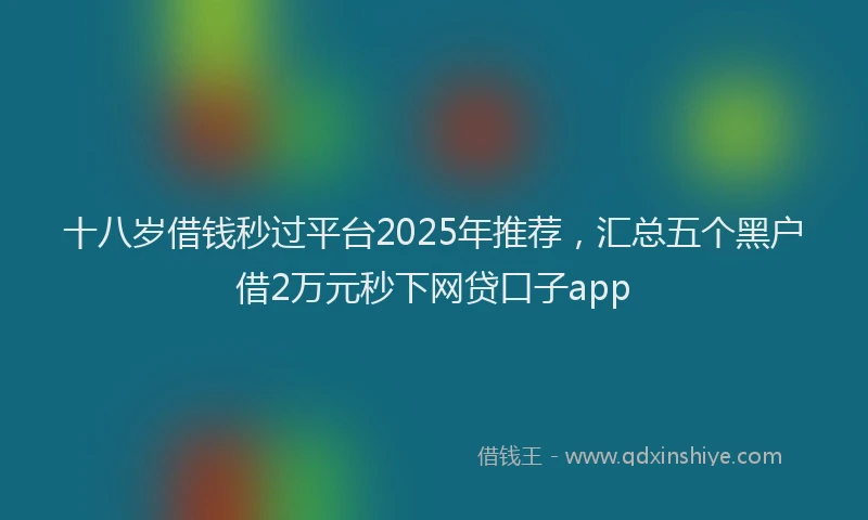 十八岁借钱秒过平台2025年推荐，汇总五个黑户借2万元秒下网贷口子app