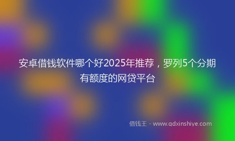 安卓借钱软件哪个好2025年推荐，罗列5个分期有额度的网贷平台