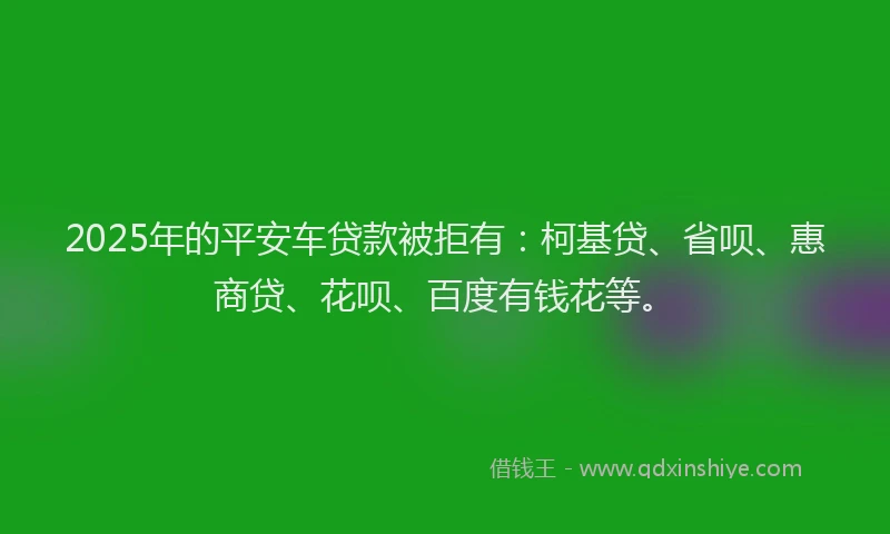 2025年的平安车贷款被拒有：柯基贷、省呗、惠商贷、花呗、百度有钱花等。