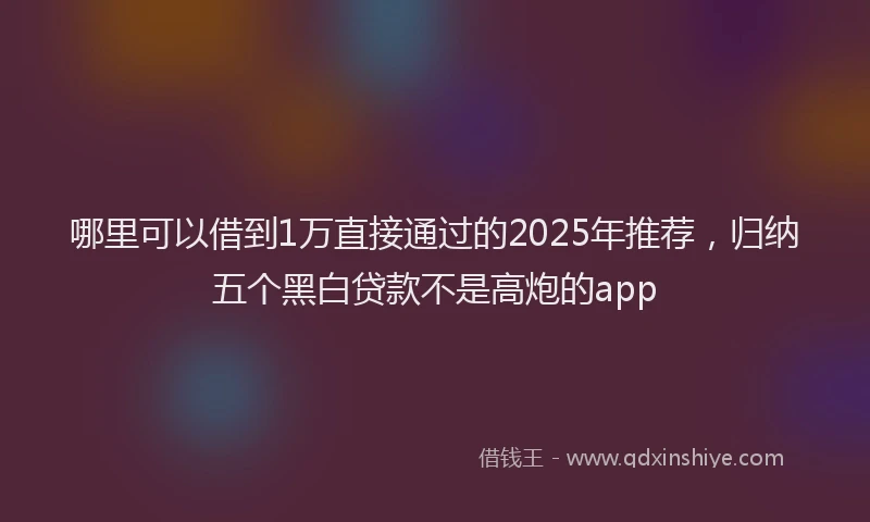 哪里可以借到1万直接通过的2025年推荐，归纳五个黑白贷款不是高炮的app