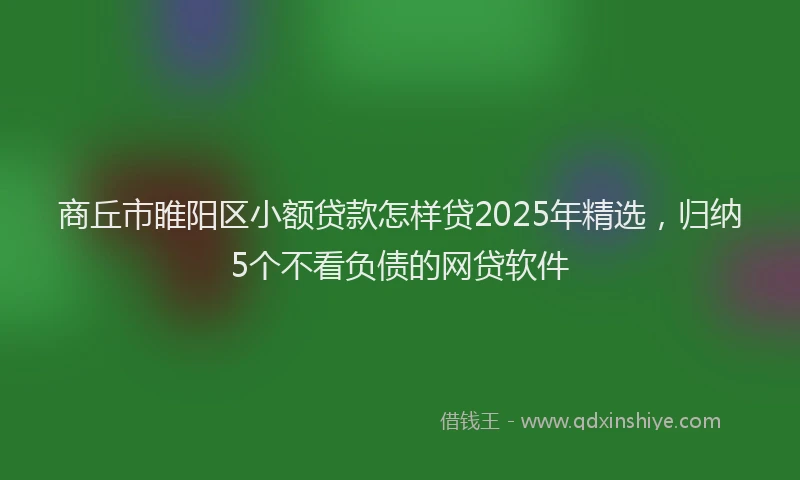 商丘市睢阳区小额贷款怎样贷2025年精选，归纳5个不看负债的网贷软件