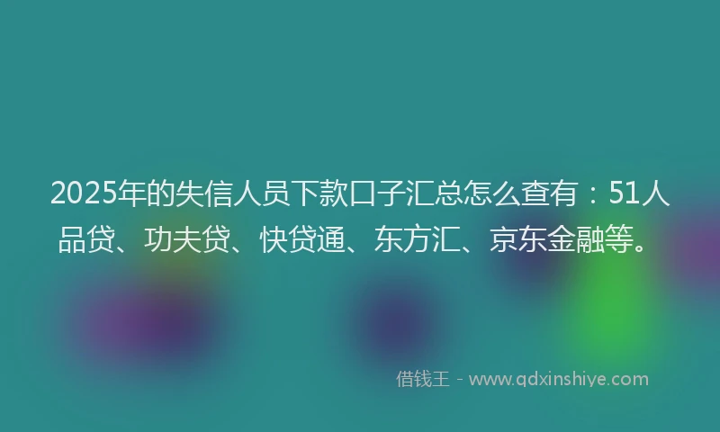 2025年的失信人员下款口子汇总怎么查有：51人品贷、功夫贷、快贷通、东方汇、京东金融等。