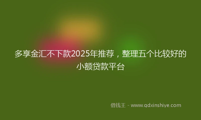 多享金汇不下款2025年推荐，整理五个比较好的小额贷款平台