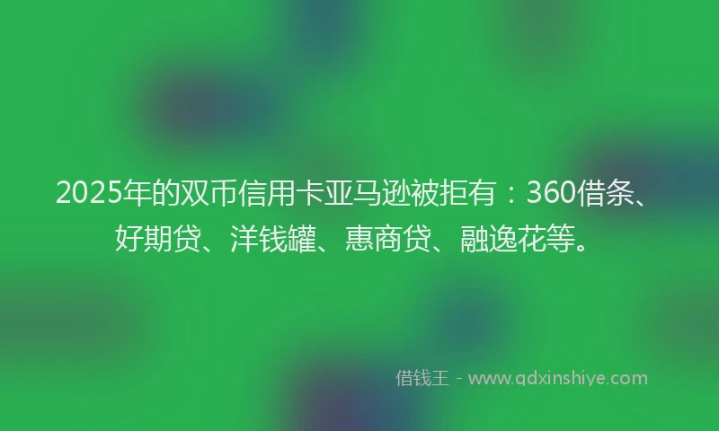 2025年的双币信用卡亚马逊被拒有：360借条、好期贷、洋钱罐、惠商贷、融逸花等。