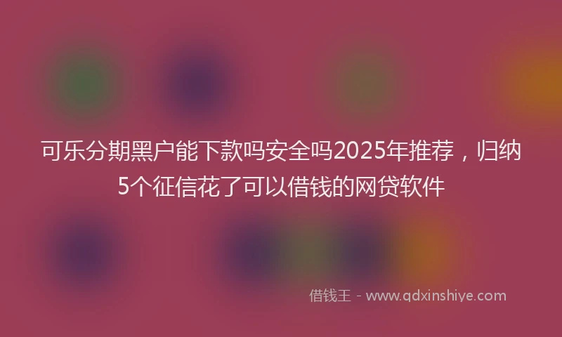 可乐分期黑户能下款吗安全吗2025年推荐，归纳5个征信花了可以借钱的网贷软件