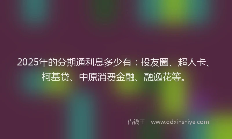 2025年的分期通利息多少有：投友圈、超人卡、柯基贷、中原消费金融、融逸花等。