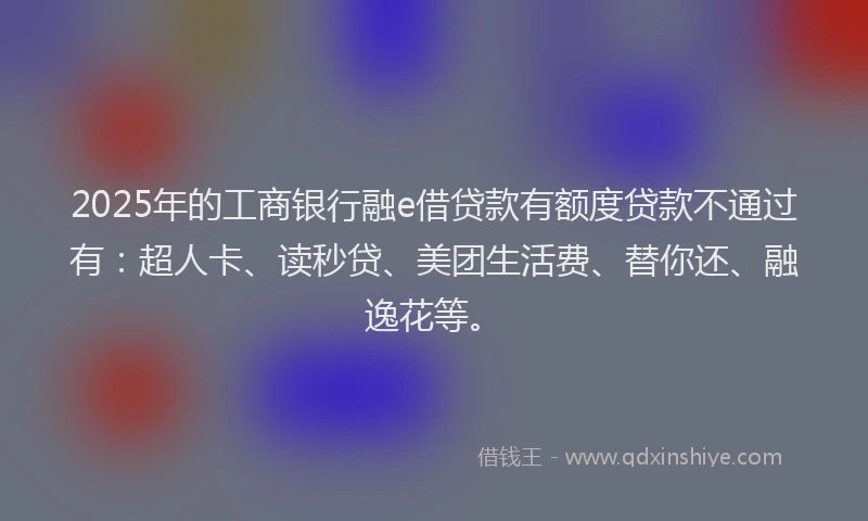 2025年的工商银行融e借贷款有额度贷款不通过有：超人卡、读秒贷、美团生活费、替你还、融逸花等。