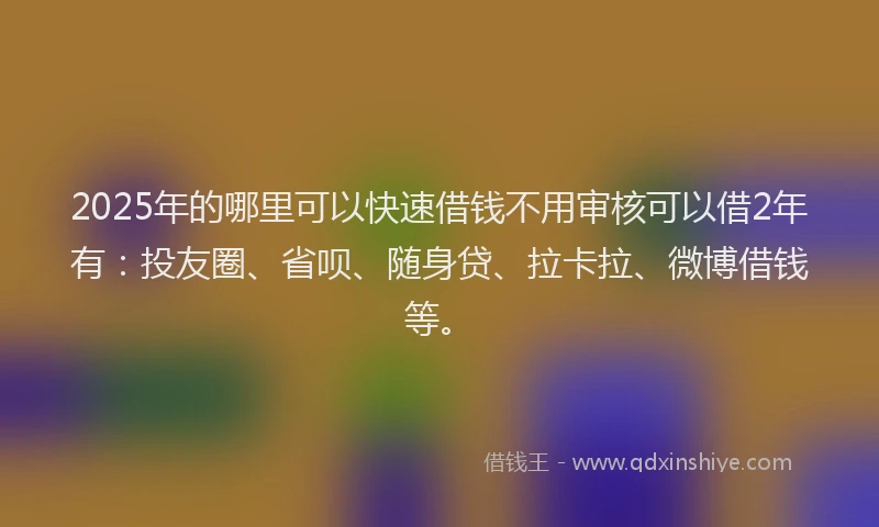 2025年的哪里可以快速借钱不用审核可以借2年有：投友圈、省呗、随身贷、拉卡拉、微博借钱等。
