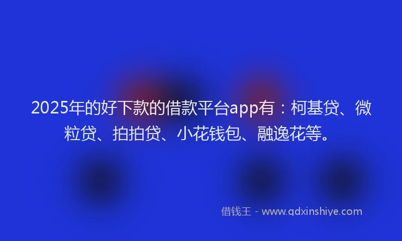 2025年的好下款的借款平台app有：柯基贷、微粒贷、拍拍贷、小花钱包、融逸花等。