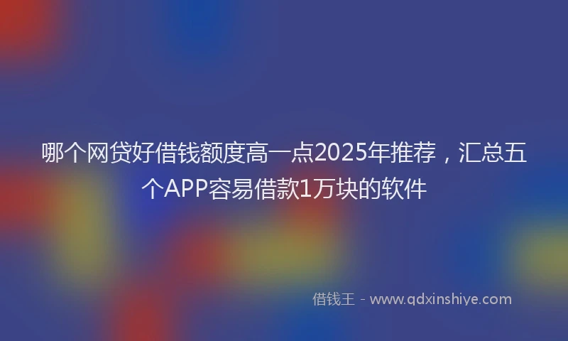 哪个网贷好借钱额度高一点2025年推荐，汇总五个APP容易借款1万块的软件
