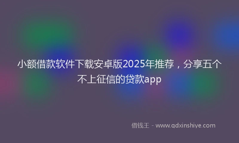 小额借款软件下载安卓版2025年推荐，分享五个不上征信的贷款app