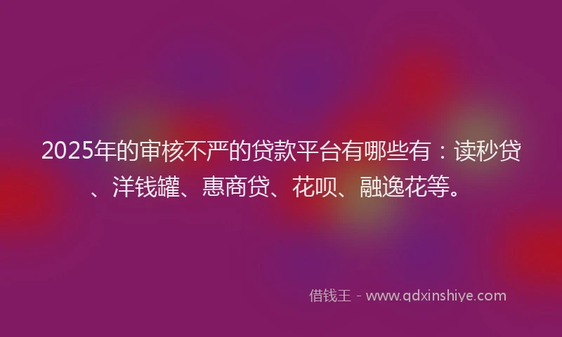 2025年的审核不严的贷款平台有哪些有：读秒贷、洋钱罐、惠商贷、花呗、融逸花等。