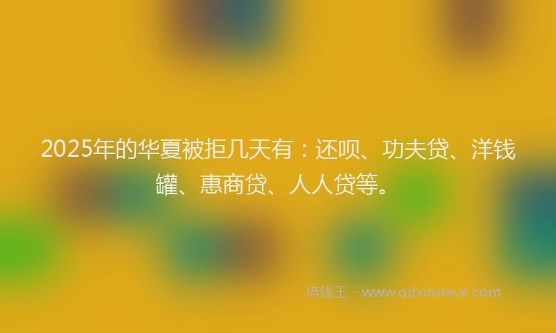 2025年的华夏被拒几天有：还呗、功夫贷、洋钱罐、惠商贷、人人贷等。