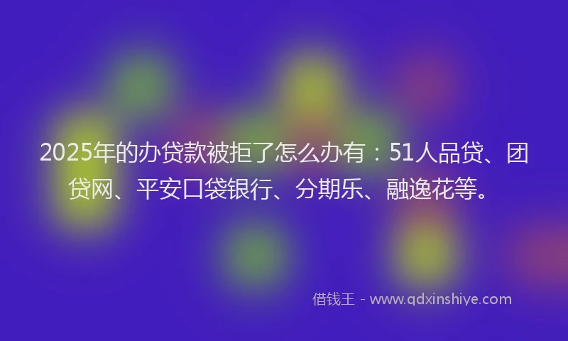 2025年的办贷款被拒了怎么办有：51人品贷、团贷网、平安口袋银行、分期乐、融逸花等。