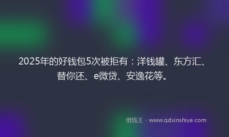 2025年的好钱包5次被拒有：洋钱罐、东方汇、替你还、e微贷、安逸花等。