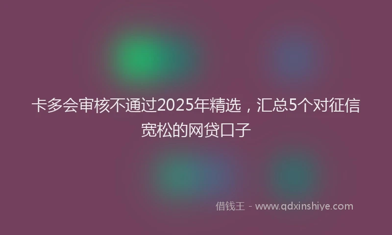 卡多会审核不通过2025年精选，汇总5个对征信宽松的网贷口子