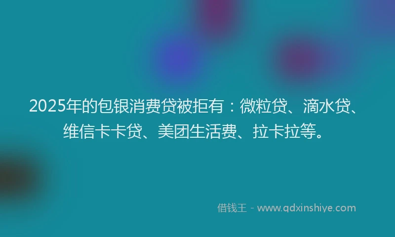 2025年的包银消费贷被拒有：微粒贷、滴水贷、维信卡卡贷、美团生活费、拉卡拉等。