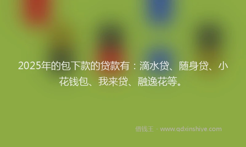 2025年的包下款的贷款有：滴水贷、随身贷、小花钱包、我来贷、融逸花等。