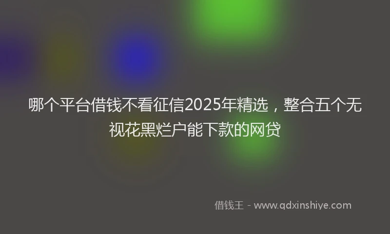 哪个平台借钱不看征信2025年精选，整合五个无视花黑烂户能下款的网贷