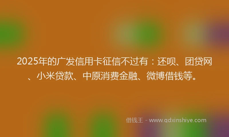 2025年的广发信用卡征信不过有：还呗、团贷网、小米贷款、中原消费金融、微博借钱等。