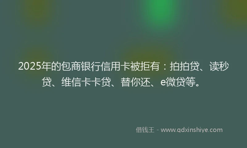 2025年的包商银行信用卡被拒有：拍拍贷、读秒贷、维信卡卡贷、替你还、e微贷等。