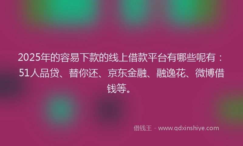 2025年的容易下款的线上借款平台有哪些呢有：51人品贷、替你还、京东金融、融逸花、微博借钱等。