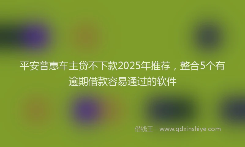 平安普惠车主贷不下款2025年推荐，整合5个有逾期借款容易通过的软件