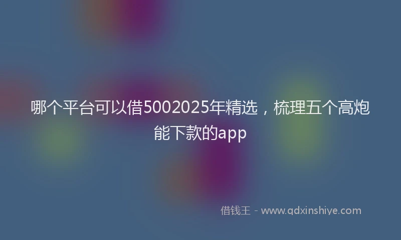 哪个平台可以借5002025年精选，梳理五个高炮能下款的app
