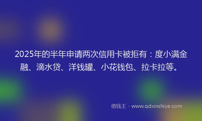 2025年的半年申请两次信用卡被拒有：度小满金融、滴水贷、洋钱罐、小花钱包、拉卡拉等。