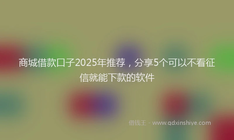商城借款口子2025年推荐，分享5个可以不看征信就能下款的软件