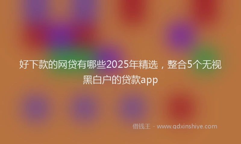 好下款的网贷有哪些2025年精选，整合5个无视黑白户的贷款app
