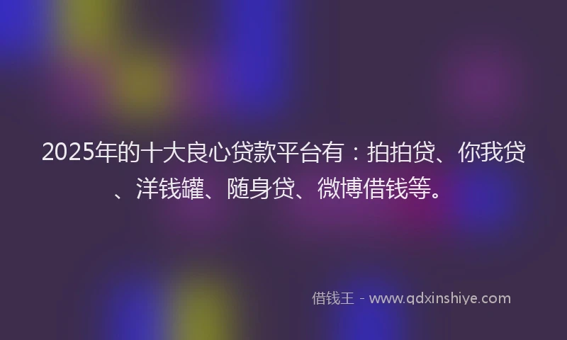 2025年的十大良心贷款平台有：拍拍贷、你我贷、洋钱罐、随身贷、微博借钱等。
