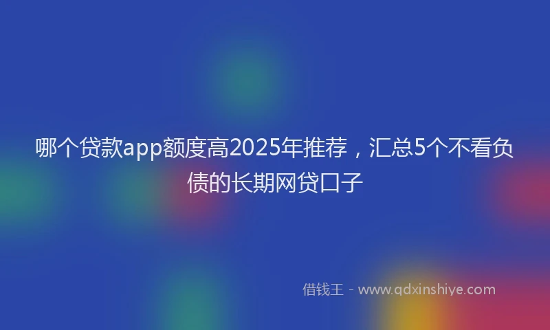哪个贷款app额度高2025年推荐，汇总5个不看负债的长期网贷口子
