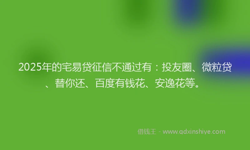 2025年的宅易贷征信不通过有：投友圈、微粒贷、替你还、百度有钱花、安逸花等。