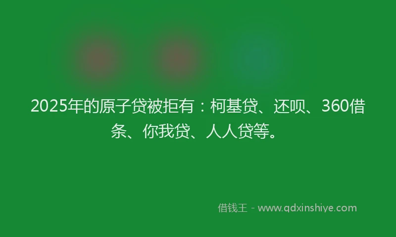 2025年的原子贷被拒有：柯基贷、还呗、360借条、你我贷、人人贷等。