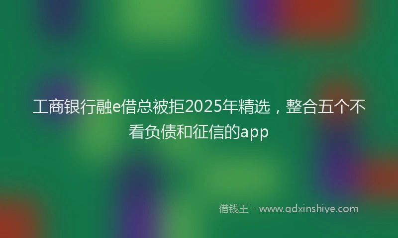 工商银行融e借总被拒2025年精选，整合五个不看负债和征信的app