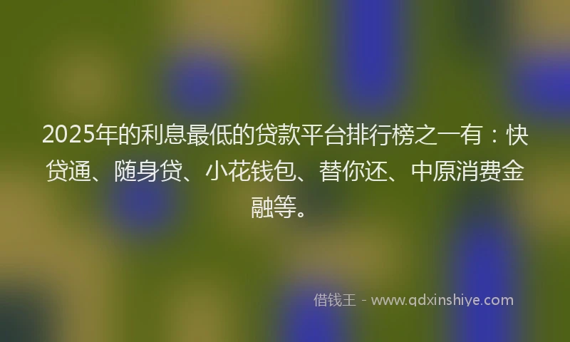 2025年的利息最低的贷款平台排行榜之一有：快贷通、随身贷、小花钱包、替你还、中原消费金融等。