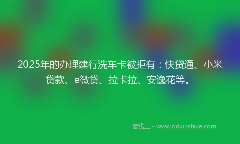 2025年的办理建行洗车卡被拒有：快贷通、小米贷款、e微贷、拉卡拉、安逸花等。