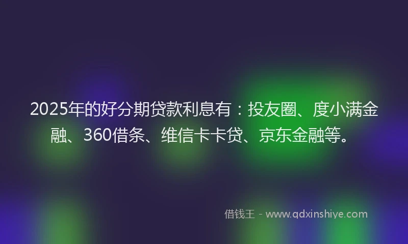 2025年的好分期贷款利息有：投友圈、度小满金融、360借条、维信卡卡贷、京东金融等。