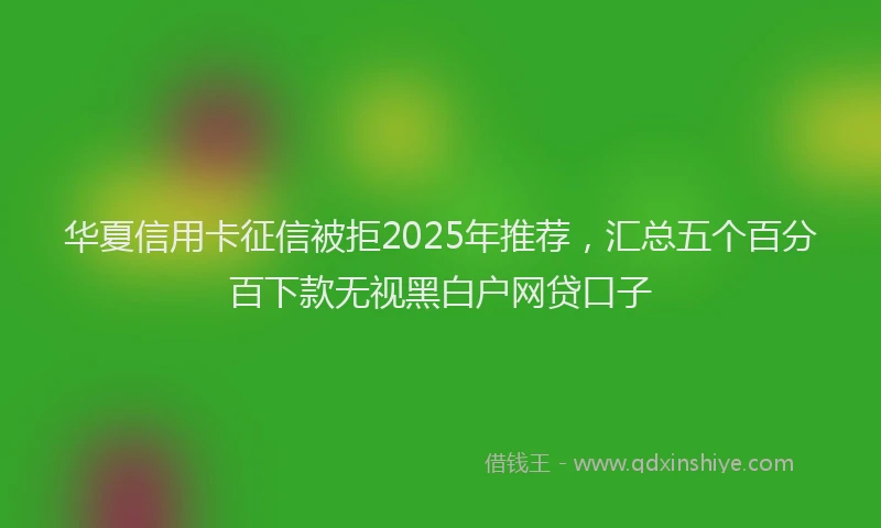 华夏信用卡征信被拒2025年推荐，汇总五个百分百下款无视黑白户网贷口子