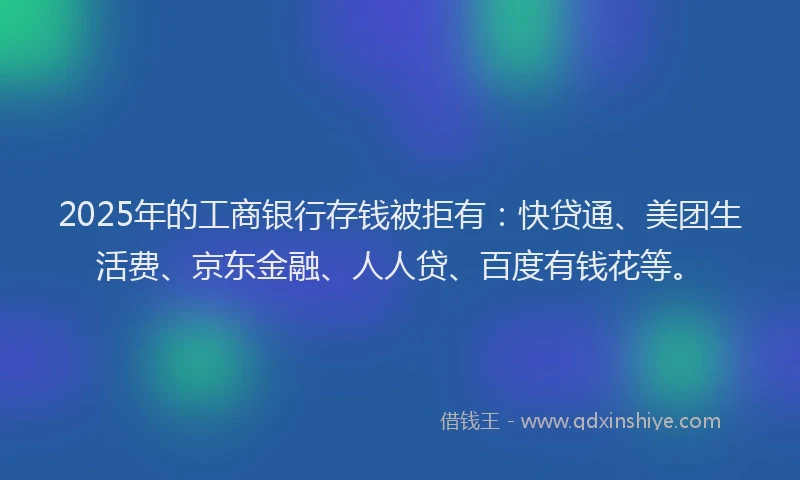 2025年的工商银行存钱被拒有：快贷通、美团生活费、京东金融、人人贷、百度有钱花等。