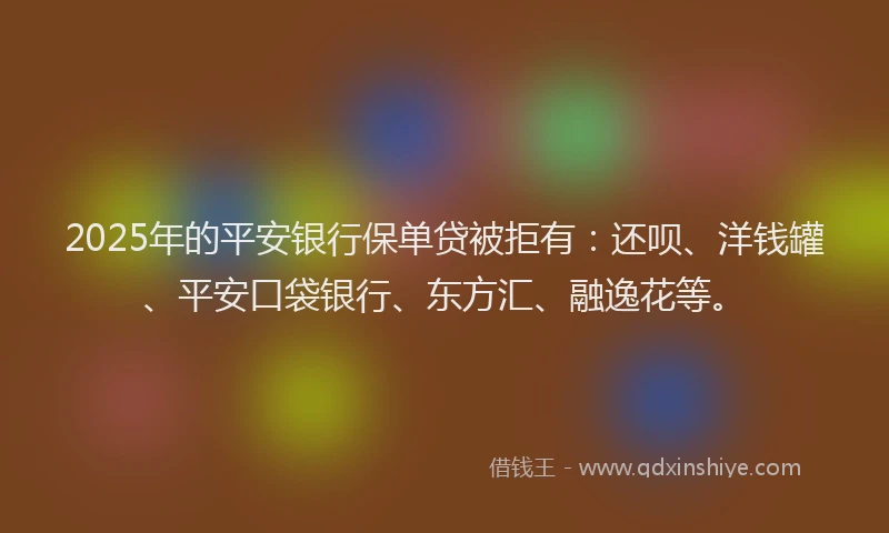 2025年的平安银行保单贷被拒有：还呗、洋钱罐、平安口袋银行、东方汇、融逸花等。