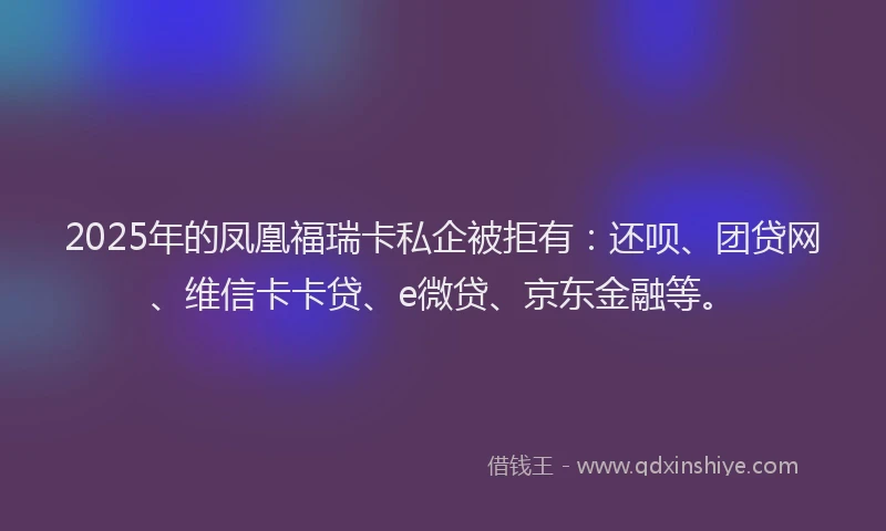 2025年的凤凰福瑞卡私企被拒有：还呗、团贷网、维信卡卡贷、e微贷、京东金融等。