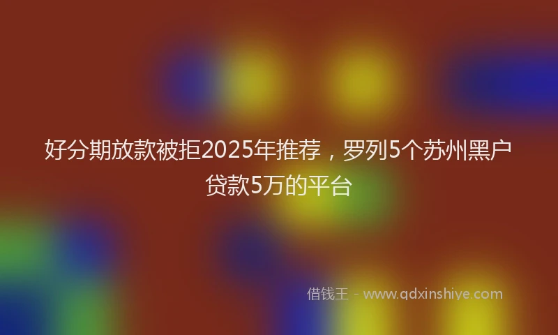 好分期放款被拒2025年推荐，罗列5个苏州黑户贷款5万的平台