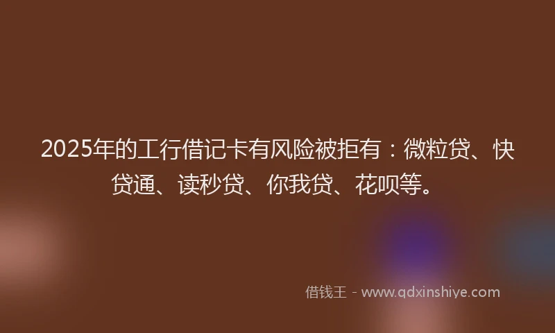 2025年的工行借记卡有风险被拒有：微粒贷、快贷通、读秒贷、你我贷、花呗等。