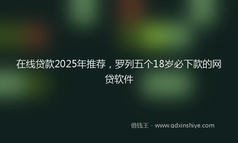 在线贷款2025年推荐，罗列五个18岁必下款的网贷软件