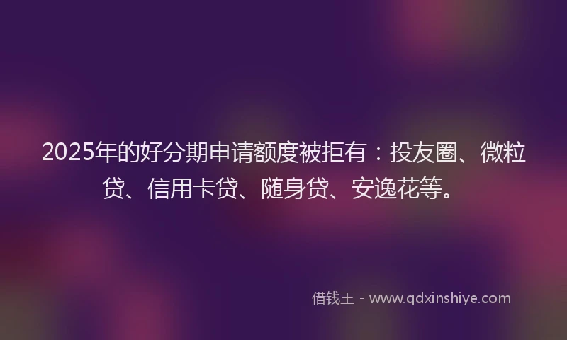 2025年的好分期申请额度被拒有：投友圈、微粒贷、信用卡贷、随身贷、安逸花等。